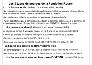Les 4 types de bourses de la Fondation Rotary
-    La bourse locale :(traitée comme une action locale)
- Le club sélectionne un jeune méritant dans le besoin qui fait ou souhaite faire des études ,
sans restriction de niveau , dans le cadre des 6 axes du Rotary
- Le club finance 100 et la subvention( subvention de district) est de 50
- Après approbation par la commission Fondation la demande est intégrée à la demande de
subvention de district . Budget district 10951 $ pour 2012-2013 . Penser à anticiper.
    - La bourse mondiale (traitée comme une action mondiale)
La bourse qui conduit à un niveau master en 1 à 4 ans est au minimum de 30 000 $
Le club qui propose un candidat participe à 10% du financement de la bourse .
-Evanston contribue à 100 % du FSD , 50% du club
-Donc, pour une bourse de 30 000: club 3 000, FSD 13 000, Fondation 14 500
-- La bourse des centres du Rotary pour la Paix
- Le candidat proposé a un master , 2 ans d’expérience dans le domaine recherché.
- Les études sont de 3 ou 15 à 24 mois , financées sur un Fonds par Evanston à 100 %
    - La bourse pour études sur l’eau , avec l’UNESCO , Institut IHE Hollande
 