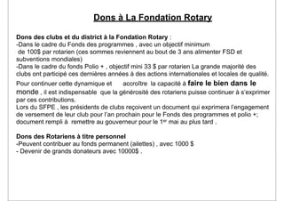 Dons à La Fondation Rotary

Dons des clubs et du district à la Fondation Rotary :
-Dans le cadre du Fonds des programmes , avec un objectif minimum
 de 100$ par rotarien (ces sommes reviennent au bout de 3 ans alimenter FSD et
subventions mondiales)
-Dans le cadre du fonds Polio + , objectif mini 33 $ par rotarien La grande majorité des
clubs ont participé ces dernières années à des actions internationales et locales de qualité.
Pour continuer cette dynamique et     accroître la capacité à faire le bien dans le
monde , il est indispensable que la générosité des rotariens puisse continuer à s’exprimer
par ces contributions.
Lors du SFPE , les présidents de clubs reçoivent un document qui exprimera l’engagement
de versement de leur club pour l’an prochain pour le Fonds des programmes et polio +;
document rempli à remettre au gouverneur pour le 1er mai au plus tard .

Dons des Rotariens à titre personnel
-Peuvent contribuer au fonds permanent (ailettes) , avec 1000 $
- Devenir de grands donateurs avec 10000$ .
 