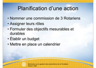 Planification d’une action
• Nommer une commission de 3 Rotariens
• Assigner leurs rôles
• Formuler des objectifs mesurables et
  durables
• Établir un budget
• Mettre en place un calendrier



          Séminaire sur la gestion des subventions de la Fondation
          District 1660
 