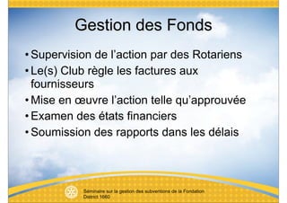 Gestion des Fonds
• Supervision de l’action par des Rotariens
• Le(s) Club règle les factures aux
  fournisseurs
• Mise en œuvre l’action telle qu’approuvée
• Examen des états financiers
• Soumission des rapports dans les délais



           Séminaire sur la gestion des subventions de la Fondation
           District 1660
 