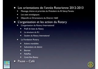 • •Les orientations de l’année Rotarienne 2012-2013
        Message, thème et priorités du Président du RI Sakuji Tanaka
    •   Les axes stratégiques
    •   Objectifs et Orientations du District 1660

• •L’organisation et les action du Rotary
        L’organisation du Rotary International
        •   Proﬁl de base du Rotary
        •   La structure du R.I.
        •   Soutien du Rotary International

    •   La Fondation Rotary

        •   Actions mondiales
        •   Subventions de district
        •   Bourses
        •   PolioPlus
        •   Carte Visa Rotary

•   Pause – Café
 