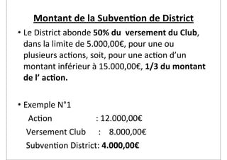 Montant	
  de	
  la	
  Subven2on	
  de	
  District
• Le	
  District	
  abonde	
  50%	
  du	
  	
  versement	
  du	
  Club,	
  
  dans	
  la	
  limite	
  de	
  5.000,00€,	
  pour	
  une	
  ou	
  
  plusieurs	
  ac2ons,	
  soit,	
  pour	
  une	
  ac2on	
  d’un	
  
  montant	
  inférieur	
  à	
  15.000,00€,	
  1/3	
  du	
  montant	
  
  de	
  l’	
  ac2on.

• Exemple	
  N°1
	
  	
  	
  	
  	
  Ac2on	
  	
  	
  	
  	
  	
  	
  	
  	
  	
  	
  	
  	
  	
  	
  	
  	
  	
  	
  	
  	
  :	
  12.000,00€	
  
	
  	
  	
  	
  Versement	
  Club	
  	
  	
  	
  	
  	
  :	
  	
  	
  	
  8.000,00€
	
  	
  	
  	
  Subven2on	
  District:	
  4.000,00€
 