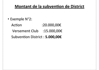 Montant	
  de	
  la	
  subven2on	
  de	
  District

• Exemple	
  N°2:
	
  	
  	
  	
  Ac2on	
  	
  	
  	
  	
  	
  	
  	
  	
  	
  	
  	
  	
  	
  	
  	
  	
  	
  	
  	
  	
  	
  :20.000,00€
	
  	
  	
  	
  	
  Versement	
  Club	
  	
  	
  	
  	
  :15.000,00€
	
  	
  	
  	
  Subven2on	
  District	
  :	
  5.000,00€
 