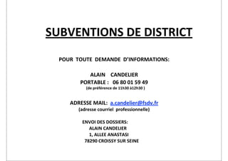 SUBVENTIONS	
  DE	
  DISTRICT
                     POUR	
  	
  TOUTE	
  	
  DEMANDE	
  	
  D’INFORMATIONS:

                                     ALAIN	
  	
  	
  	
  CANDELIER
                                  PORTABLE	
  :	
  	
  	
  06	
  80	
  01	
  59	
  49
                                    	
  	
  	
  (de	
  préférence	
  de	
  11h30	
  à12h30	
  )


                             ADRESSE	
  MAIL:	
  	
  a.candelier@fsdv.fr
                                 (adresse	
  courriel	
  	
  professionnelle)

	
  	
  	
  	
        	
           ENVOI	
  DES	
  DOSSIERS:	
  
	
                    	
           	
  	
  	
  	
  	
  	
  ALAIN	
  CANDELIER
	
                    	
           	
  	
  	
  	
  	
  	
  1,	
  ALLEE	
  ANASTASI
	
                    	
           	
  	
  78290	
  CROISSY	
  SUR	
  SEINE
 