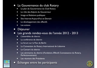 • •La Gouvernance du club Rotary
        Le plan de Gouvernance du Club Rotary
    •   Le rôle des Adjoint du Gouverneur
    •   Image et Relations publiques
    •   Site Internet Aujourd’hui et Demain
    •   Le développement des effectifs
    •   Les actions

•   Déjeuner
••  Les grands rendez-vous de l’année 2012 - 2013
        L’assemblée de district
    •   La conférence de district
    •   Le forum sur la Paix de Berlin
    •   La Convention du Rotary International de Lisbonne
    •   Le Concert du district
    •   Les séminaires du district (Fondation, Effectif, Connaissance du Rotary,
        Perfectionnement)
    •   Les réunions des Présidents

•   Echanges entre les participants
 