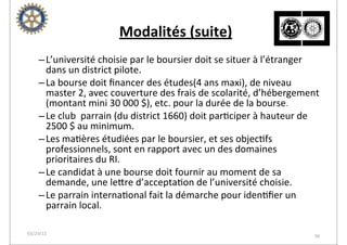  Modalités	
  (suite)
    – L’université	
  choisie	
  par	
  le	
  boursier	
  doit	
  se	
  situer	
  à	
  l’étranger	
  
      dans	
  un	
  district	
  pilote.
    – La	
  bourse	
  doit	
  ﬁnancer	
  des	
  études(4	
  ans	
  maxi),	
  de	
  niveau	
  
      master	
  2,	
  avec	
  couverture	
  des	
  frais	
  de	
  scolarité,	
  d’hébergement	
  
      (montant	
  mini	
  30	
  000	
  $),	
  etc.	
  pour	
  la	
  durée	
  de	
  la	
  bourse.
    – Le	
  club	
  	
  parrain	
  (du	
  district	
  1660)	
  doit	
  par2ciper	
  à	
  hauteur	
  de	
  
      2500	
  $	
  au	
  minimum.
    – Les	
  ma2ères	
  étudiées	
  par	
  le	
  boursier,	
  et	
  ses	
  objec2fs	
  
      professionnels,	
  sont	
  en	
  rapport	
  avec	
  un	
  des	
  domaines	
  
      prioritaires	
  du	
  RI.
    – Le	
  candidat	
  à	
  une	
  bourse	
  doit	
  fournir	
  au	
  moment	
  de	
  sa	
  
      demande,	
  une	
  leore	
  d’accepta2on	
  de	
  l’université	
  choisie.
    – Le	
  parrain	
  interna2onal	
  fait	
  la	
  démarche	
  pour	
  iden2ﬁer	
  un	
  
      parrain	
  local.

03/29/12                                                                                               96
 