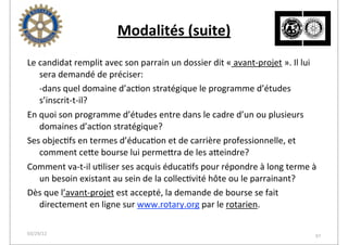 Modalités	
  (suite)
Le	
  candidat	
  remplit	
  avec	
  son	
  parrain	
  un	
  dossier	
  dit	
  «	
  avant-­‐projet	
  ».	
  Il	
  lui	
  
      sera	
  demandé	
  de	
  préciser:
	
   -­‐dans	
  quel	
  domaine	
  d’ac2on	
  stratégique	
  le	
  programme	
  d’études	
  
      s’inscrit-­‐t-­‐il?
En	
  quoi	
  son	
  programme	
  d’études	
  entre	
  dans	
  le	
  cadre	
  d’un	
  ou	
  plusieurs	
  
      domaines	
  d’ac2on	
  stratégique?
Ses	
  objec2fs	
  en	
  termes	
  d’éduca2on	
  et	
  de	
  carrière	
  professionnelle,	
  et	
  
      comment	
  ceoe	
  bourse	
  lui	
  permeora	
  de	
  les	
  aoeindre?
Comment	
  va-­‐t-­‐il	
  u2liser	
  ses	
  acquis	
  éduca2fs	
  pour	
  répondre	
  à	
  long	
  terme	
  à	
  
      un	
  besoin	
  existant	
  au	
  sein	
  de	
  la	
  collec2vité	
  hôte	
  ou	
  le	
  parrainant?
Dès	
  que	
  l’avant-­‐projet	
  est	
  accepté,	
  la	
  demande	
  de	
  bourse	
  se	
  fait	
  
      directement	
  en	
  ligne	
  sur	
  www.rotary.org	
  par	
  le	
  rotarien.

03/29/12                                                                                                                    97
 