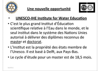  	
  	
  	
  	
  	
  	
  	
  	
  	
  	
  	
  	
  	
  	
  	
  	
  	
  	
  Une	
  nouvelle	
  opportunité

• UNESCO-­‐IHE	
  Ins2tute	
  for	
  Water	
  Educa2on
• C’est	
  le	
  plus	
  grand	
  Ins2tut	
  d’Éduca2on	
  
  scien2ﬁque	
  rela2ve	
  à	
  l’Eau	
  dans	
  le	
  monde,	
  et	
  le	
  
  seul	
  ins2tut	
  dans	
  le	
  système	
  des	
  Na2ons	
  Unies	
  
  autorisé	
  à	
  délivrer	
  des	
  diplômes	
  reconnus	
  de	
  
  master	
  et	
  doctorat.	
  
• L’Ins2tut	
  est	
  la	
  propriété	
  des	
  états	
  membre	
  de	
  
  l’Unesco.	
  Il	
  est	
  basé	
  à	
  Dels,	
  aux	
  Pays-­‐Bas.	
  
• Le	
  cycle	
  d’étude	
  pour	
  un	
  master	
  est	
  de	
  18,5	
  mois.

03/29/12
 