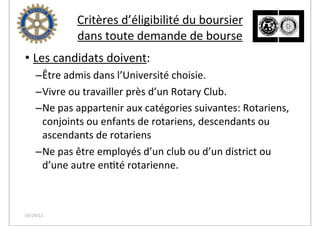 Critères	
  d’éligibilité	
  du	
  boursier
                 dans	
  toute	
  demande	
  de	
  bourse
• Les	
  candidats	
  doivent:
    –Être	
  admis	
  dans	
  l’Université	
  choisie.
    –Vivre	
  ou	
  travailler	
  près	
  d’un	
  Rotary	
  Club.
    –Ne	
  pas	
  appartenir	
  aux	
  catégories	
  suivantes:	
  Rotariens,	
  
     conjoints	
  ou	
  enfants	
  de	
  rotariens,	
  descendants	
  ou	
  
     ascendants	
  de	
  rotariens
    –Ne	
  pas	
  être	
  employés	
  d’un	
  club	
  ou	
  d’un	
  district	
  ou	
  
     d’une	
  autre	
  en2té	
  rotarienne.



03/29/12
 