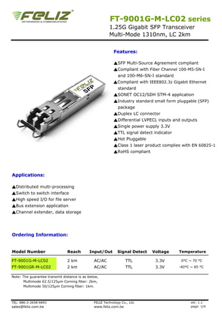 FT-9001G-M-LC02 series
                                                        1.25G Gigabit SFP Transceiver
                                                        Multi-Mode 1310nm, LC 2km


                                                           Features:

                                                           ▲SFP Multi-Source Agreement compliant
                                                           ▲Compliant with Fiber Channel 100-M5-SN-I
                                                              and 100-M6-SN-I standard
                                                           ▲Compliant with IEEE802.3z Gigabit Ethernet
                                                              standard
                                                           ▲SONET OC12/SDH STM-4 application
                                                           ▲Industry standard small form pluggable (SFP)
                                                              package
                                                           ▲Duplex LC connector
                                                           ▲Differential LVPECL inputs and outputs
                                                           ▲Single power supply 3.3V
                                                           ▲TTL signal detect indicator
                                                           ▲Hot Pluggable
                                                           ▲Class 1 laser product complies with EN 60825-1
                                                            Class
                                                           ▲RoHS compliant




Applications:

▲Distributed multi-processing
▲Switch to switch interface
▲High speed I/O for file server
▲Bus extension application
▲Channel extender, data storage




Ordering Information:


Model Number                    Reach       Input/Out         Signal Detect   Voltage     Temperature

FT-9001G-M-LC02                 2 km           AC/AC               TTL         3.3V        0°C ~ 70 °C
FT-9001GR-M-LC02                2 km           AC/AC               TTL         3.3V       -40°C ~ 85 °C

Note: The guarantee transmit distance is as below,
       Multimode 62.5/125µm Corning fiber: 2km,
      Multimode 50/125µm Corning fiber: 1km.



TEL: 886-2-2658-6893                           FELIZ Technology Co., Ltd.                       ver. 1.1
sales@feliz.com.tw                             www.feliz.com.tw                                 page: 1/4
 