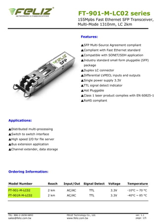 FT-901-M-LC02 series
                                            155Mpbs Fast Ethernet SFP Transceiver,
                                            Multi-Mode 1310nm, LC 2km


                                               Features:

                                               ▲SFP Multi-Source Agreement compliant
                                               ▲Compliant with Fast Ethernet standard
                                               ▲Compatible with SONET/SDH application
                                               ▲Industry standard small form pluggable (SFP)
                                                  package
                                               ▲Duplex LC connector
                                               ▲Differential LVPECL inputs and outputs
                                               ▲Single power supply 3.3V
                                               ▲TTL signal detect indicator
                                               ▲Hot Pluggable
                                               ▲Class 1 laser product complies with EN 60825-1
                                               ▲RoHS compliant




Applications:

▲Distributed multi-processing
▲Switch to switch interface
▲High speed I/O for file server
▲Bus extension application
▲Channel extender, data storage




Ordering Information:


Model Number              Reach   Input/Out       Signal Detect   Voltage     Temperature

FT-901-M-LC02             2 km     AC/AC               TTL         3.3V       -10°C ~ 70 °C
FT-901R-M-LC02            2 km     AC/AC               TTL         3.3V       -40°C ~ 85 °C




TEL: 886-2-2658-6893               FELIZ Technology Co., Ltd.                      ver. 1.1
sales@feliz.com.tw                 www.feliz.com.tw                                page: 1/5
 