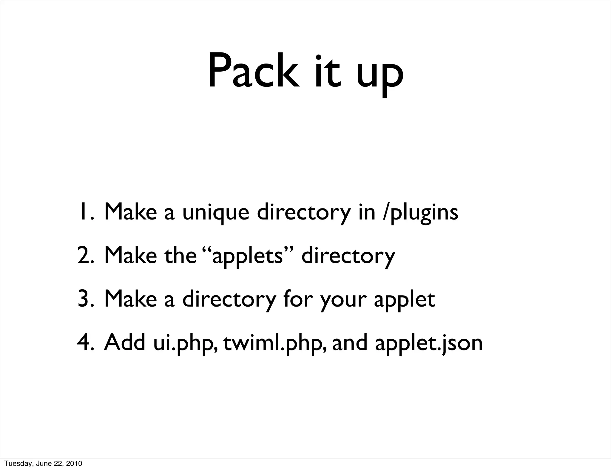 Pack it up

                    1. Make a unique directory in /plugins
                    2. Make the “applets” directory
                    3. Make a directory for your applet
                    4. Add ui.php, twiml.php, and applet.json



Tuesday, June 22, 2010
 