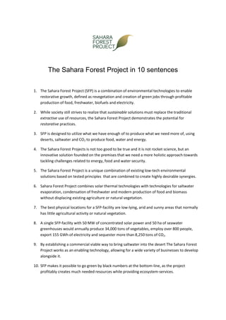 The Sahara Forest Project in 10 sentences

1. The Sahara Forest Project (SFP) is a combination of environmental technologies to enable
   restorative growth, defined as revegetation and creation of green jobs through profitable
   production of food, freshwater, biofuels and electricity.

2. While society still strives to realize that sustainable solutions must replace the traditional
   extractive use of resources, the Sahara Forest Project demonstrates the potential for
   restorative practices.

3. SFP is designed to utilize what we have enough of to produce what we need more of, using
   deserts, saltwater and CO2 to produce food, water and energy.

4. The Sahara Forest Projects is not too good to be true and it is not rocket science, but an
   innovative solution founded on the premises that we need a more holistic approach towards
   tackling challenges related to energy, food and water security.

5. The Sahara Forest Project is a unique combination of existing low-tech environmental
   solutions based on tested principles that are combined to create highly desirable synergies.

6. Sahara Forest Project combines solar thermal technologies with technologies for saltwater
   evaporation, condensation of freshwater and modern production of food and biomass
   without displacing existing agriculture or natural vegetation.

7. The best physical locations for a SFP-facility are low-lying, arid and sunny areas that normally
   has little agricultural activity or natural vegetation.

8. A single SFP-facility with 50 MW of concentrated solar power and 50 ha of seawater
   greenhouses would annually produce 34,000 tons of vegetables, employ over 800 people,
   export 155 GWh of electricity and sequester more than 8,250 tons of CO2.

9. By establishing a commercial viable way to bring saltwater into the desert The Sahara Forest
   Project works as an enabling technology, allowing for a wide variety of businesses to develop
   alongside it.

10. SFP makes it possible to go green by black numbers at the bottom-line, as the project
    profitably creates much needed resources while providing ecosystem-services.
 