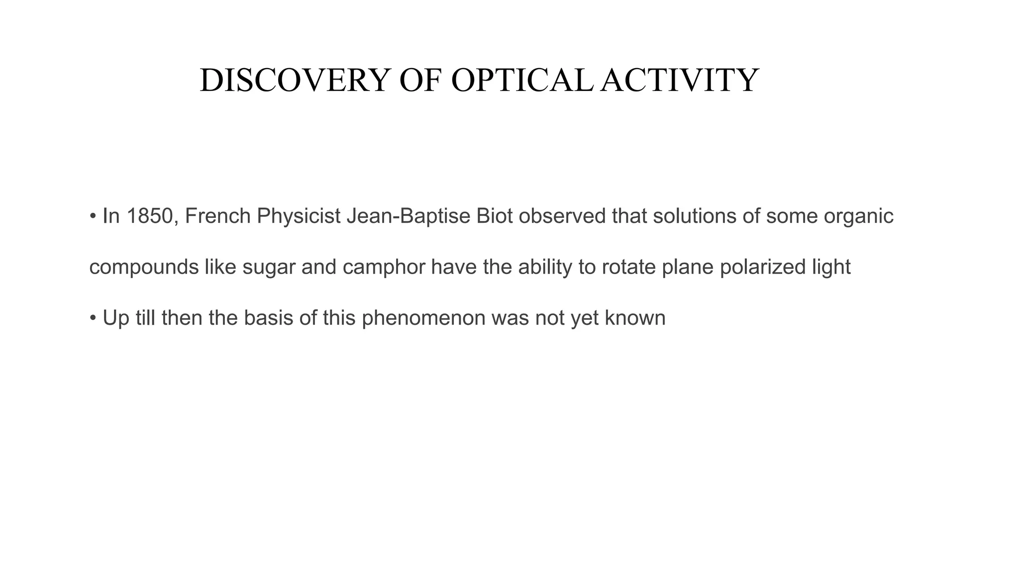 DISCOVERY OF OPTICALACTIVITY
• In 1850, French Physicist Jean-Baptise Biot observed that solutions of some organic
compounds like sugar and camphor have the ability to rotate plane polarized light
• Up till then the basis of this phenomenon was not yet known
 