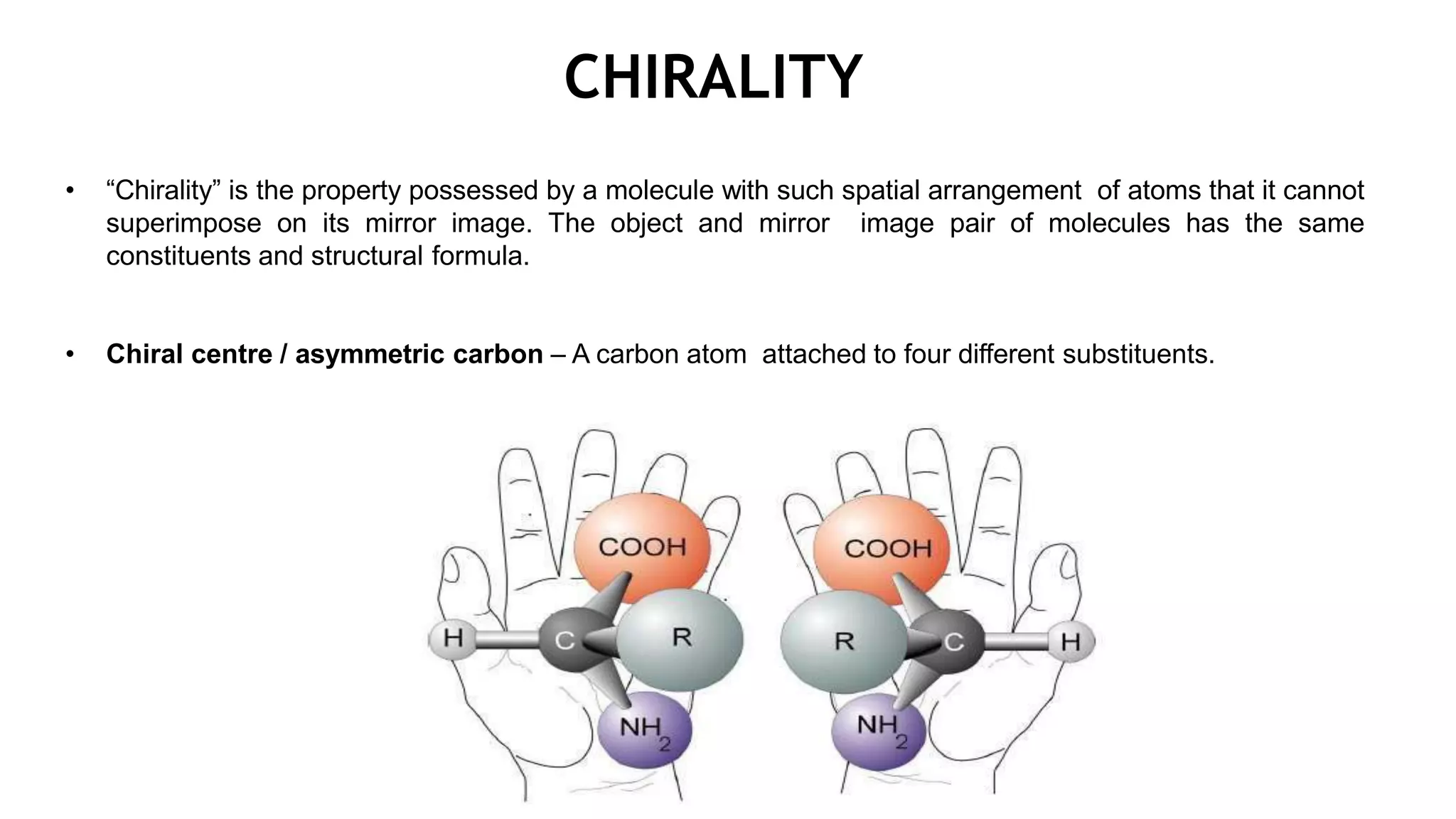 CHIRALITY
• “Chirality” is the property possessed by a molecule with such spatial arrangement of atoms that it cannot
superimpose on its mirror image. The object and mirror image pair of molecules has the same
constituents and structural formula.
• Chiral centre / asymmetric carbon – A carbon atom attached to four different substituents.
 