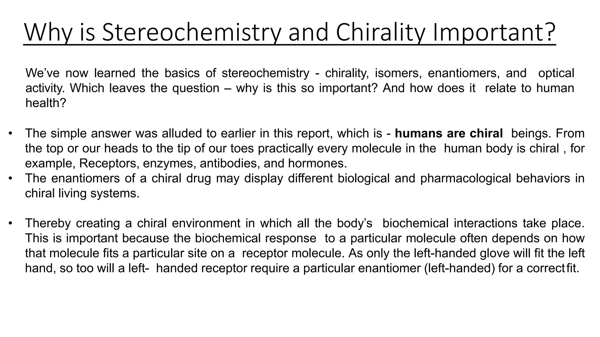 Why is Stereochemistry and Chirality Important?
We’ve now learned the basics of stereochemistry - chirality, isomers, enantiomers, and optical
activity. Which leaves the question – why is this so important? And how does it relate to human
health?
• The simple answer was alluded to earlier in this report, which is - humans are chiral beings. From
the top or our heads to the tip of our toes practically every molecule in the human body is chiral , for
example, Receptors, enzymes, antibodies, and hormones.
• The enantiomers of a chiral drug may display different biological and pharmacological behaviors in
chiral living systems.
• Thereby creating a chiral environment in which all the body’s biochemical interactions take place.
This is important because the biochemical response to a particular molecule often depends on how
that molecule fits a particular site on a receptor molecule. As only the left-handed glove will fit the left
hand, so too will a left- handed receptor require a particular enantiomer (left-handed) for a correctfit.
 