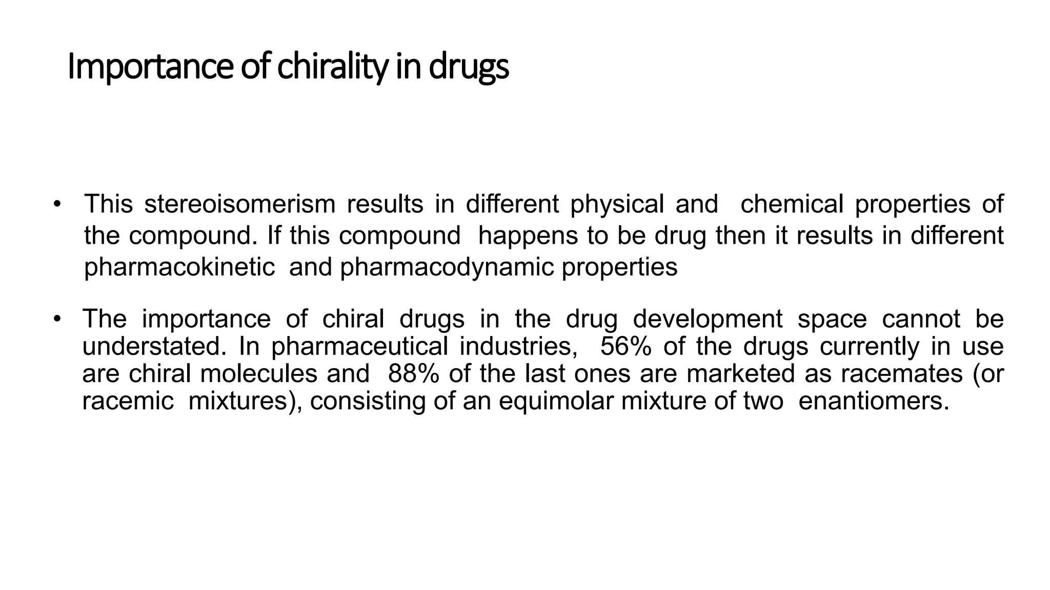 Importanceofchiralityindrugs
• This stereoisomerism results in different physical and chemical properties of
the compound. If this compound happens to be drug then it results in different
pharmacokinetic and pharmacodynamic properties
• The importance of chiral drugs in the drug development space cannot be
understated. In pharmaceutical industries, 56% of the drugs currently in use
are chiral molecules and 88% of the last ones are marketed as racemates (or
racemic mixtures), consisting of an equimolar mixture of two enantiomers.
 