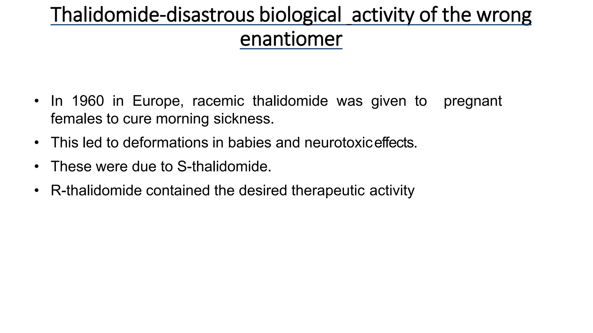 • In 1960 in Europe, racemic thalidomide was given to pregnant
females to cure morning sickness.
• This led to deformations in babies and neurotoxiceffects.
• These were due to S-thalidomide.
• R-thalidomide contained the desired therapeutic activity
Thalidomide-disastrous biological activity of the wrong
enantiomer
 