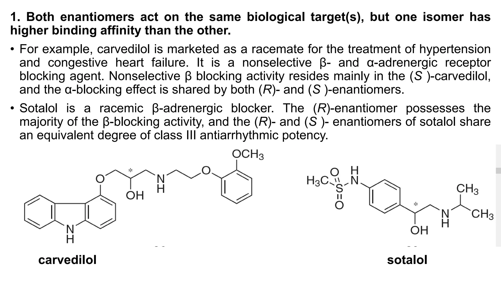 carvedilol sotalol
1. Both enantiomers act on the same biological target(s), but one isomer has
higher binding affinity than the other.
• For example, carvedilol is marketed as a racemate for the treatment of hypertension
and congestive heart failure. It is a nonselective β- and α-adrenergic receptor
blocking agent. Nonselective β blocking activity resides mainly in the (S )-carvedilol,
and the α-blocking effect is shared by both (R)- and (S )-enantiomers.
• Sotalol is a racemic β-adrenergic blocker. The (R)-enantiomer possesses the
majority of the β-blocking activity, and the (R)- and (S )- enantiomers of sotalol share
an equivalent degree of class III antiarrhythmic potency.
 