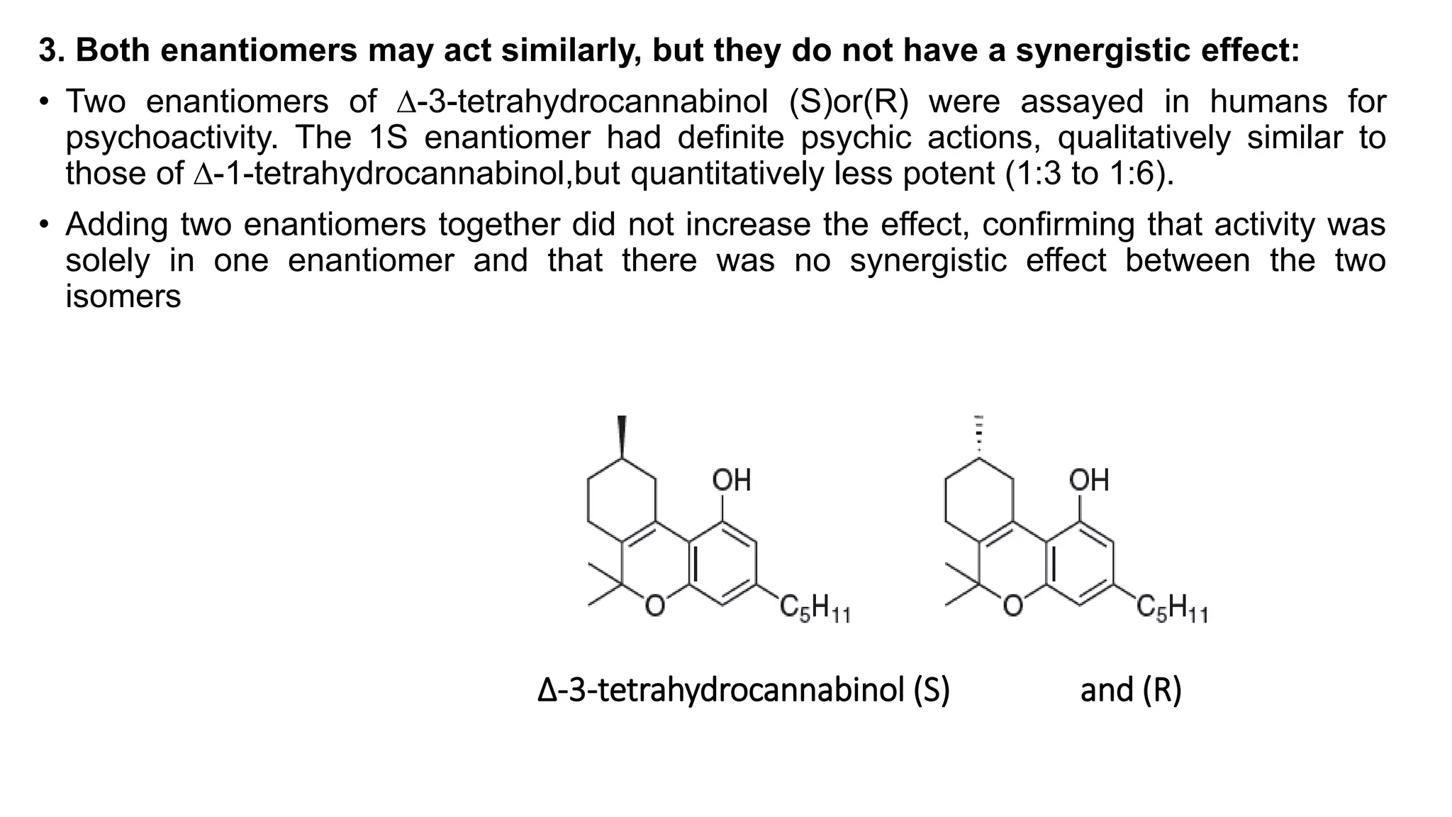 3. Both enantiomers may act similarly, but they do not have a synergistic effect:
• Two enantiomers of ∆-3-tetrahydrocannabinol (S)or(R) were assayed in humans for
psychoactivity. The 1S enantiomer had definite psychic actions, qualitatively similar to
those of ∆-1-tetrahydrocannabinol,but quantitatively less potent (1:3 to 1:6).
• Adding two enantiomers together did not increase the effect, confirming that activity was
solely in one enantiomer and that there was no synergistic effect between the two
isomers
∆-3-tetrahydrocannabinol (S) and (R)
 