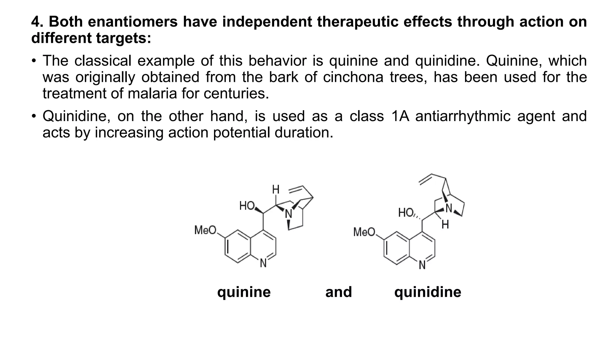 4. Both enantiomers have independent therapeutic effects through action on
different targets:
• The classical example of this behavior is quinine and quinidine. Quinine, which
was originally obtained from the bark of cinchona trees, has been used for the
treatment of malaria for centuries.
• Quinidine, on the other hand, is used as a class 1A antiarrhythmic agent and
acts by increasing action potential duration.
quinine and quinidine
 