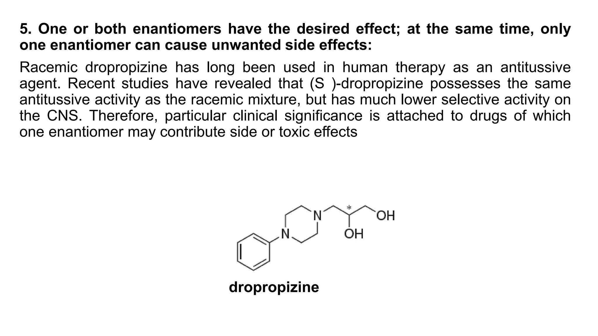 5. One or both enantiomers have the desired effect; at the same time, only
one enantiomer can cause unwanted side effects:
Racemic dropropizine has long been used in human therapy as an antitussive
agent. Recent studies have revealed that (S )-dropropizine possesses the same
antitussive activity as the racemic mixture, but has much lower selective activity on
the CNS. Therefore, particular clinical significance is attached to drugs of which
one enantiomer may contribute side or toxic effects
dropropizine
 