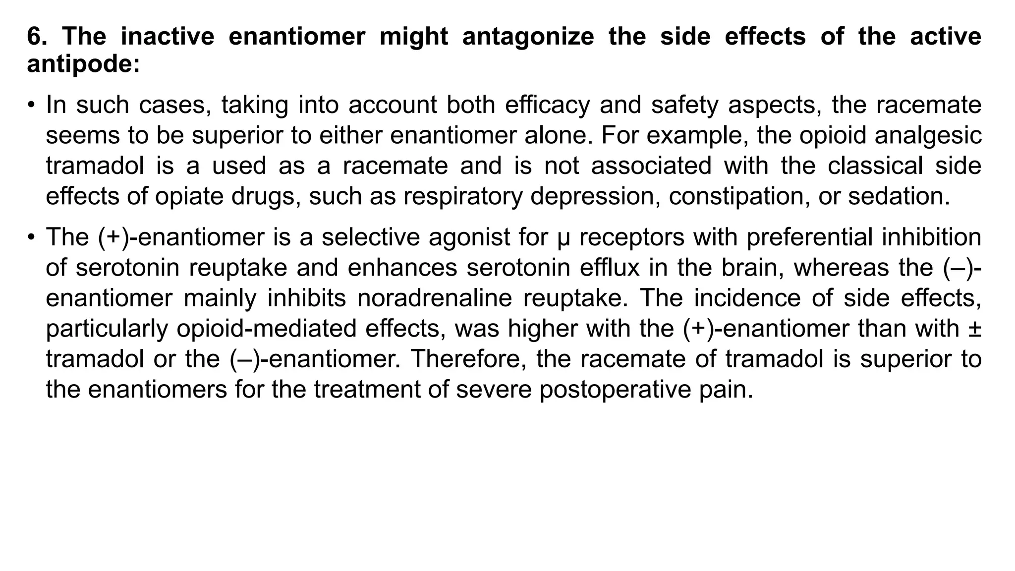 6. The inactive enantiomer might antagonize the side effects of the active
antipode:
• In such cases, taking into account both efficacy and safety aspects, the racemate
seems to be superior to either enantiomer alone. For example, the opioid analgesic
tramadol is a used as a racemate and is not associated with the classical side
effects of opiate drugs, such as respiratory depression, constipation, or sedation.
• The (+)-enantiomer is a selective agonist for μ receptors with preferential inhibition
of serotonin reuptake and enhances serotonin efflux in the brain, whereas the (–)-
enantiomer mainly inhibits noradrenaline reuptake. The incidence of side effects,
particularly opioid-mediated effects, was higher with the (+)-enantiomer than with ±
tramadol or the (–)-enantiomer. Therefore, the racemate of tramadol is superior to
the enantiomers for the treatment of severe postoperative pain.
 
