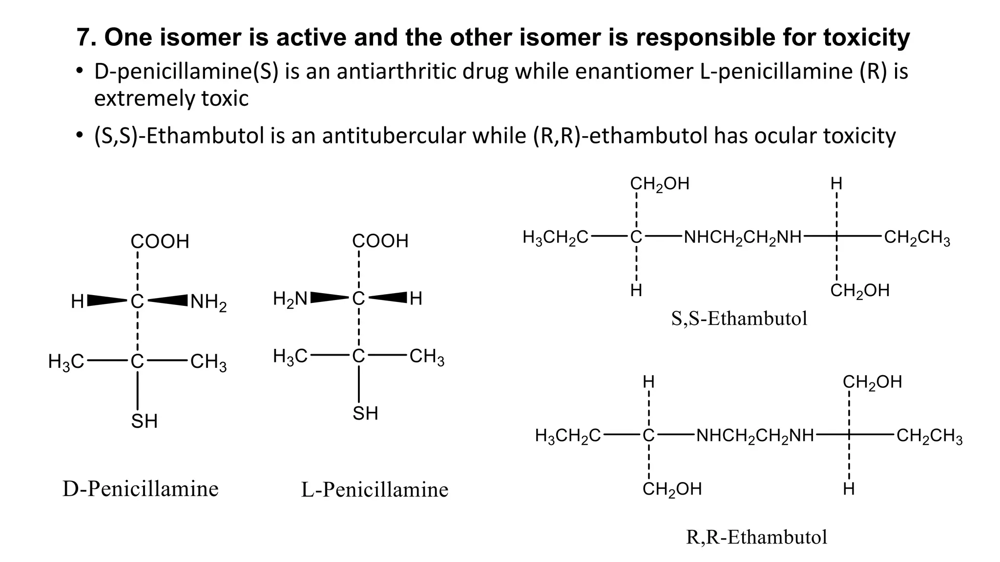 7. One isomer is active and the other isomer is responsible for toxicity
• D-penicillamine(S) is an antiarthritic drug while enantiomer L-penicillamine (R) is
extremely toxic
• (S,S)-Ethambutol is an antitubercular while (R,R)-ethambutol has ocular toxicity
 