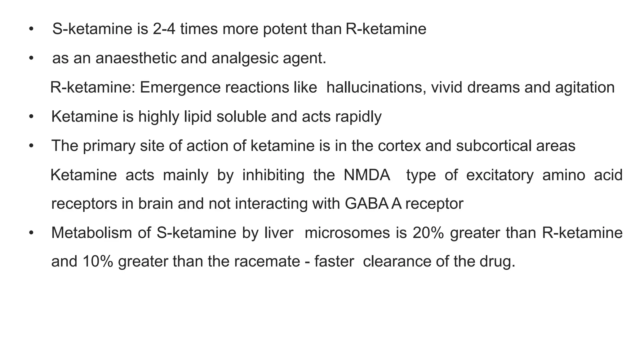 • S-ketamine is 2-4 times more potent than R-ketamine
• as an anaesthetic and analgesic agent.
R-ketamine: Emergence reactions like hallucinations, vivid dreams and agitation
• Ketamine is highly lipid soluble and acts rapidly
• The primary site of action of ketamine is in the cortex and subcortical areas
Ketamine acts mainly by inhibiting the NMDA type of excitatory amino acid
receptors in brain and not interacting with GABA A receptor
• Metabolism of S-ketamine by liver microsomes is 20% greater than R-ketamine
and 10% greater than the racemate - faster clearance of the drug.
 