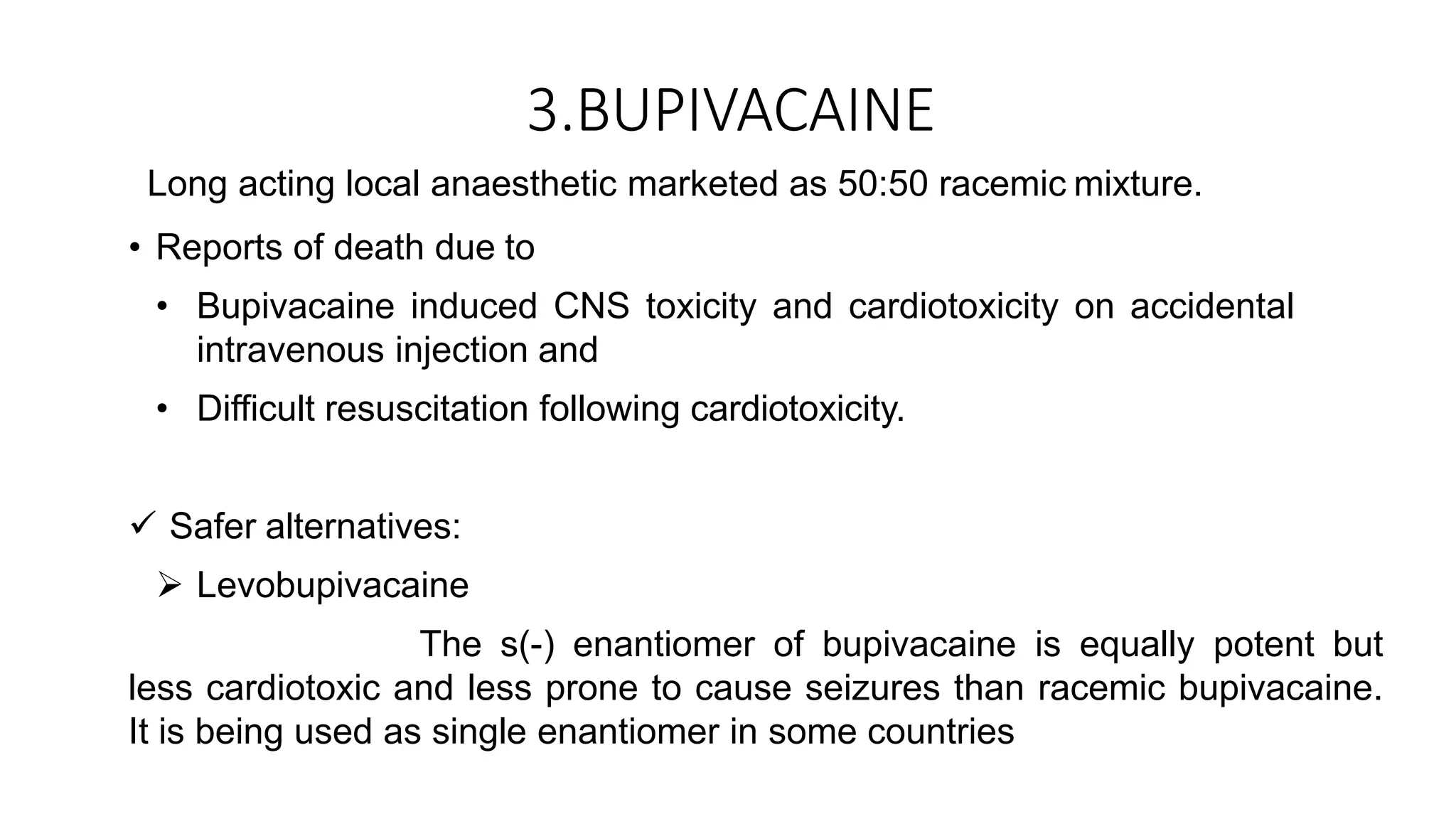 3.BUPIVACAINE
Long acting local anaesthetic marketed as 50:50 racemic mixture.
• Reports of death due to
• Bupivacaine induced CNS toxicity and cardiotoxicity on accidental
intravenous injection and
• Difficult resuscitation following cardiotoxicity.
 Safer alternatives:
 Levobupivacaine
The s(-) enantiomer of bupivacaine is equally potent but
less cardiotoxic and less prone to cause seizures than racemic bupivacaine.
It is being used as single enantiomer in some countries
 