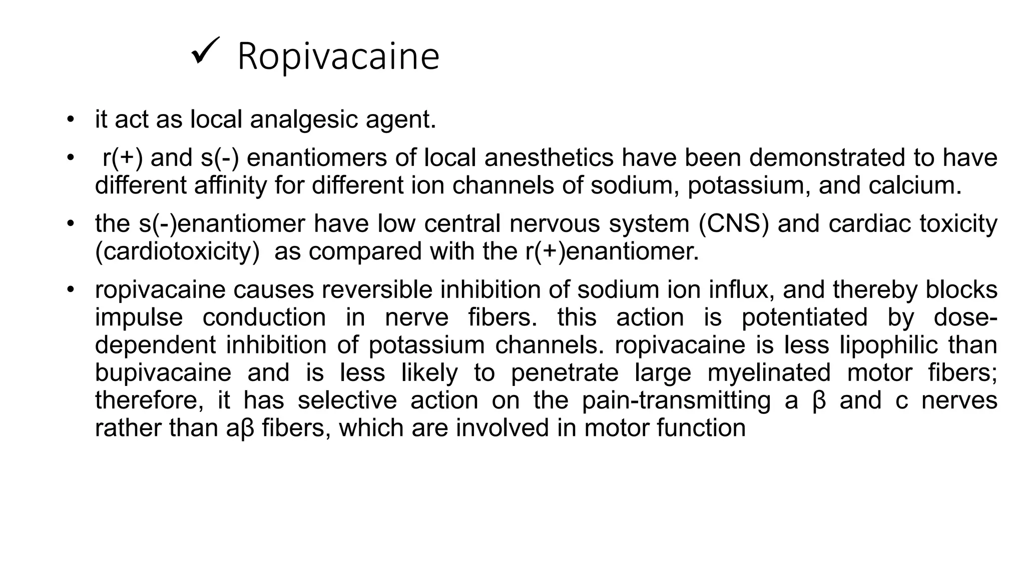  Ropivacaine
• it act as local analgesic agent.
• r(+) and s(-) enantiomers of local anesthetics have been demonstrated to have
different affinity for different ion channels of sodium, potassium, and calcium.
• the s(-)enantiomer have low central nervous system (CNS) and cardiac toxicity
(cardiotoxicity) as compared with the r(+)enantiomer.
• ropivacaine causes reversible inhibition of sodium ion influx, and thereby blocks
impulse conduction in nerve fibers. this action is potentiated by dose-
dependent inhibition of potassium channels. ropivacaine is less lipophilic than
bupivacaine and is less likely to penetrate large myelinated motor fibers;
therefore, it has selective action on the pain-transmitting a β and c nerves
rather than aβ fibers, which are involved in motor function
 