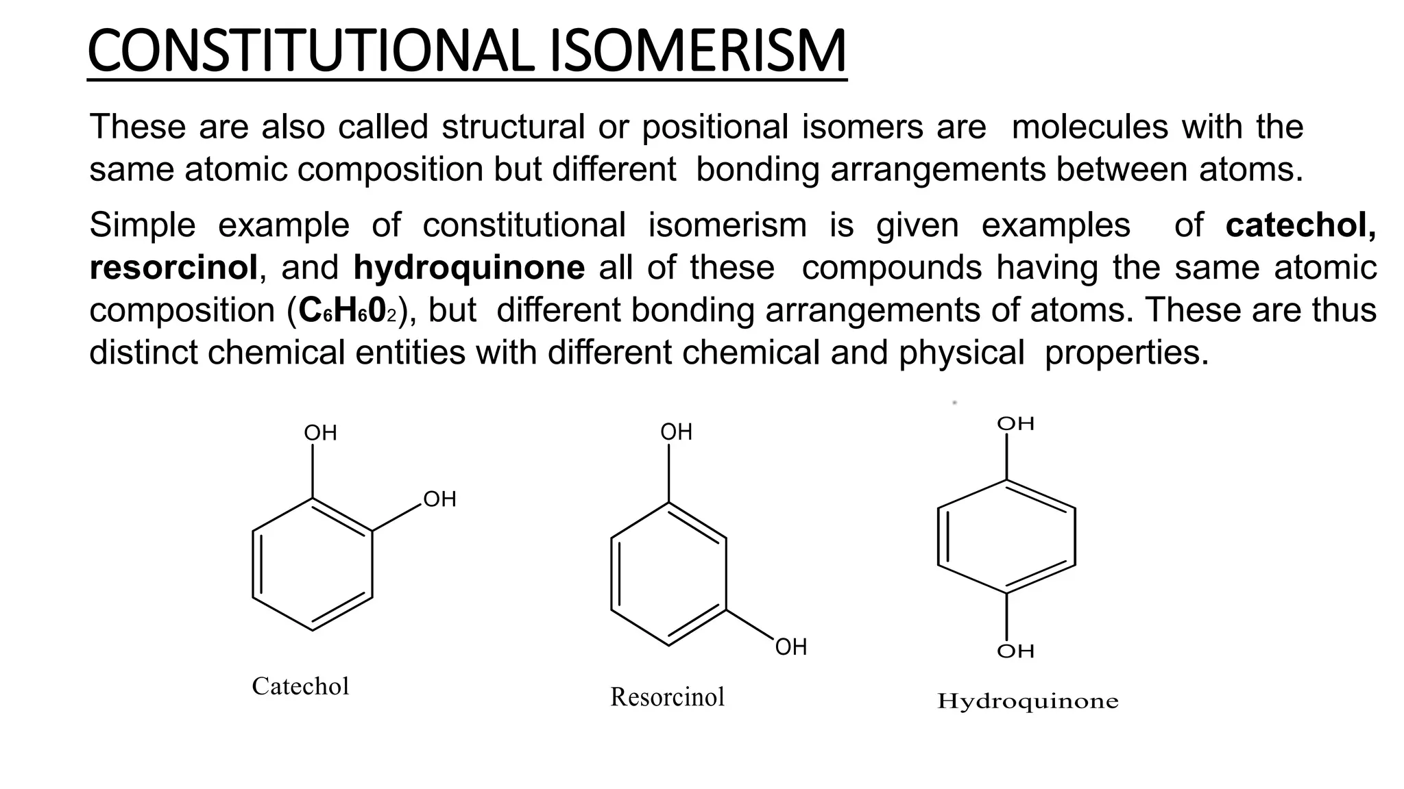 CONSTITUTIONAL ISOMERISM
These are also called structural or positional isomers are molecules with the
same atomic composition but different bonding arrangements between atoms.
Simple example of constitutional isomerism is given examples of catechol,
resorcinol, and hydroquinone all of these compounds having the same atomic
composition (C6H602), but different bonding arrangements of atoms. These are thus
distinct chemical entities with different chemical and physical properties.
 