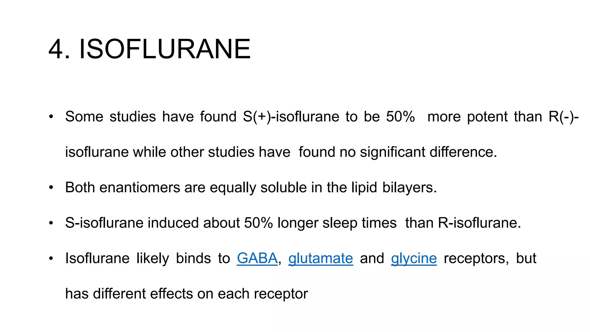 4. ISOFLURANE
• Some studies have found S(+)-isoflurane to be 50% more potent than R(-)-
isoflurane while other studies have found no significant difference.
• Both enantiomers are equally soluble in the lipid bilayers.
• S-isoflurane induced about 50% longer sleep times than R-isoflurane.
• Isoflurane likely binds to GABA, glutamate and glycine receptors, but
has different effects on each receptor
 