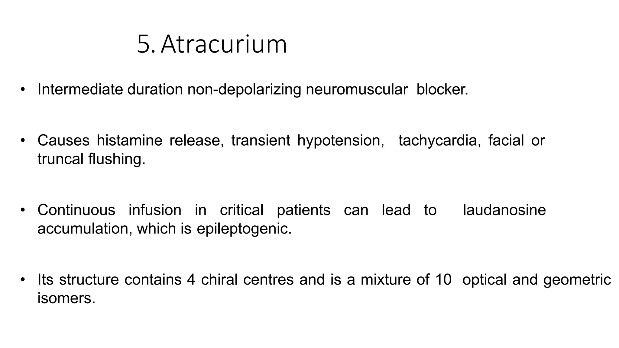 5.Atracurium
• Intermediate duration non-depolarizing neuromuscular blocker.
• Causes histamine release, transient hypotension, tachycardia, facial or
truncal flushing.
• Continuous infusion in critical patients can lead to laudanosine
accumulation, which is epileptogenic.
• Its structure contains 4 chiral centres and is a mixture of 10 optical and geometric
isomers.
 