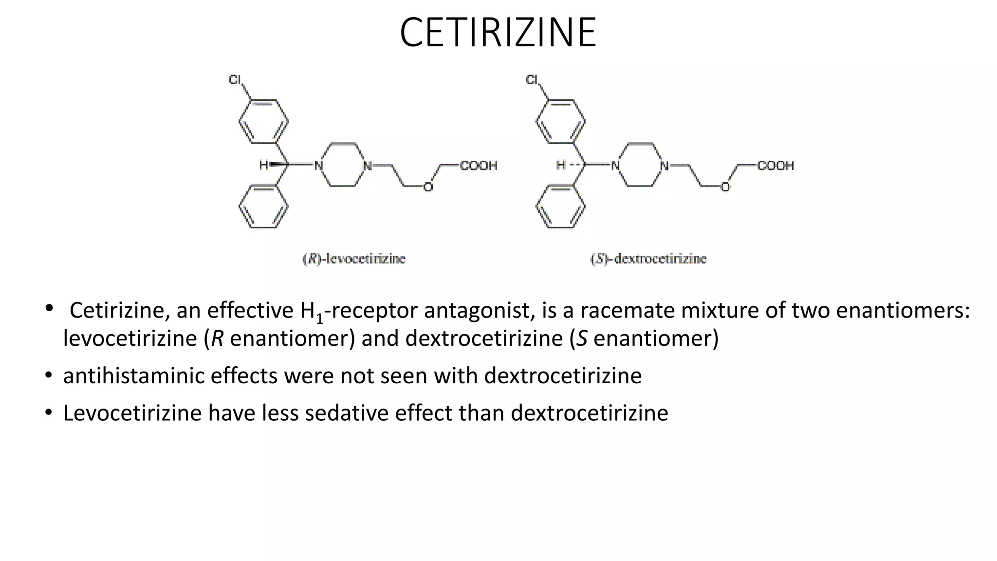 CETIRIZINE
• Cetirizine, an effective H1‐receptor antagonist, is a racemate mixture of two enantiomers:
levocetirizine (R enantiomer) and dextrocetirizine (S enantiomer)
• antihistaminic effects were not seen with dextrocetirizine
• Levocetirizine have less sedative effect than dextrocetirizine
 