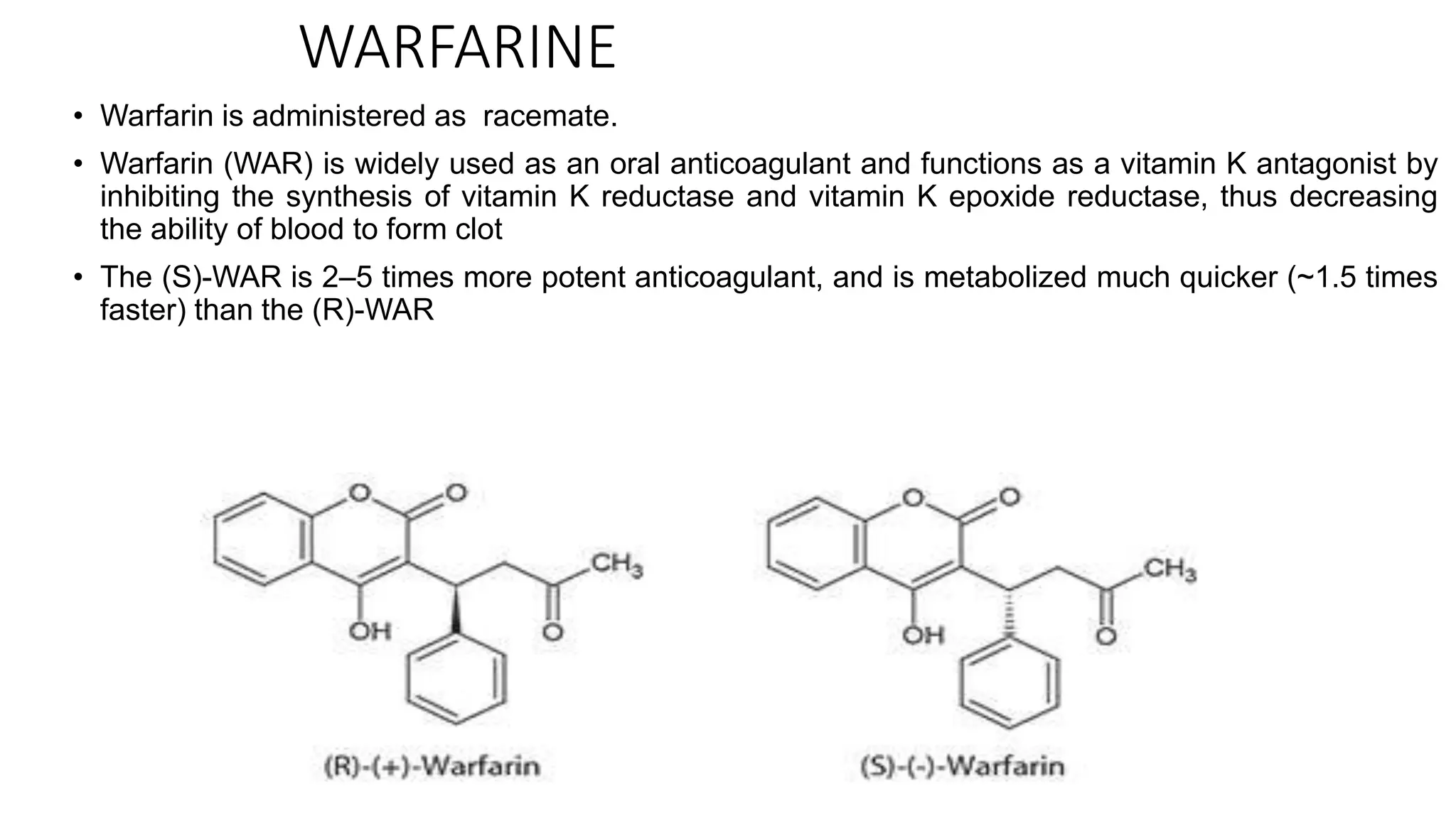 WARFARINE
• Warfarin is administered as racemate.
• Warfarin (WAR) is widely used as an oral anticoagulant and functions as a vitamin K antagonist by
inhibiting the synthesis of vitamin K reductase and vitamin K epoxide reductase, thus decreasing
the ability of blood to form clot
• The (S)-WAR is 2–5 times more potent anticoagulant, and is metabolized much quicker (~1.5 times
faster) than the (R)-WAR
 