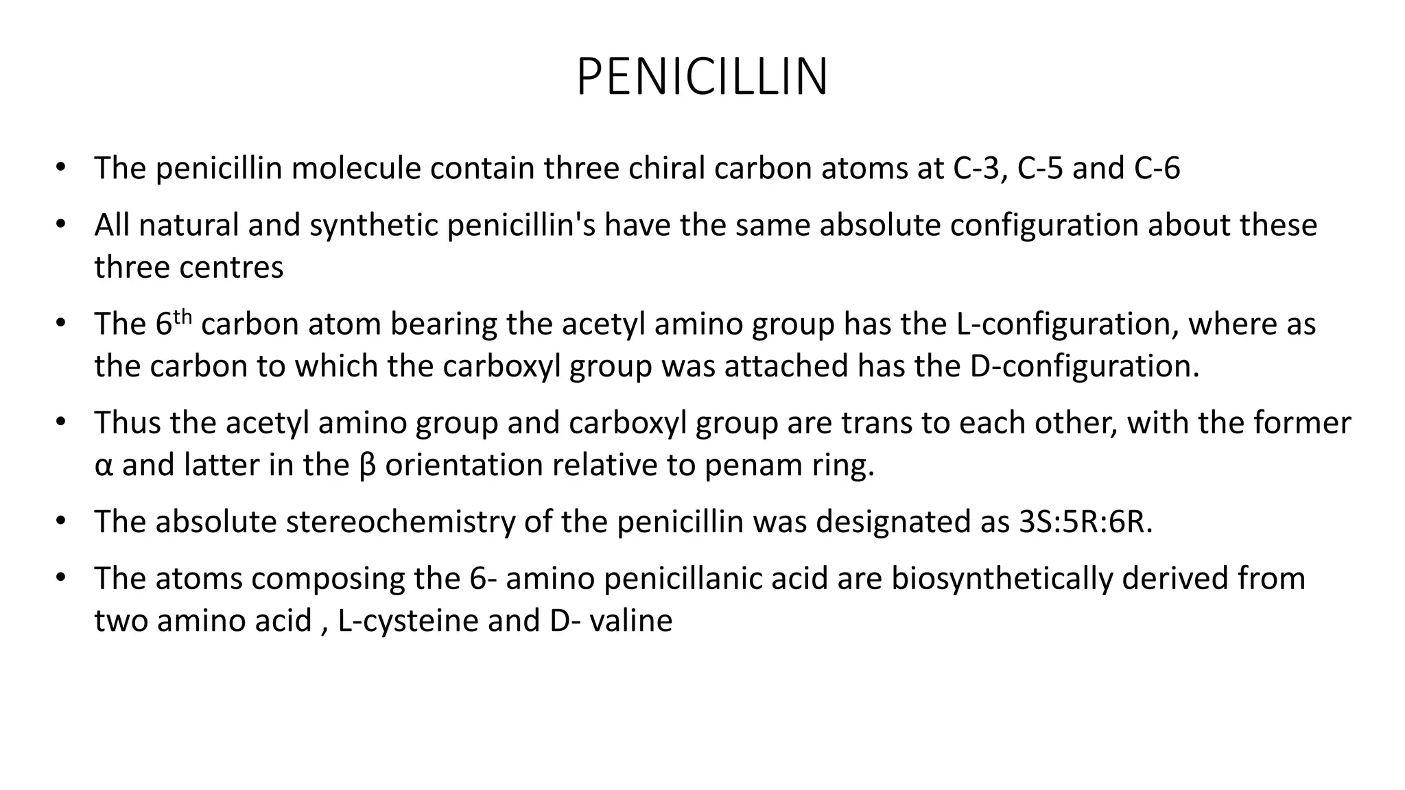 PENICILLIN
• The penicillin molecule contain three chiral carbon atoms at C-3, C-5 and C-6
• All natural and synthetic penicillin's have the same absolute configuration about these
three centres
• The 6th carbon atom bearing the acetyl amino group has the L-configuration, where as
the carbon to which the carboxyl group was attached has the D-configuration.
• Thus the acetyl amino group and carboxyl group are trans to each other, with the former
α and latter in the β orientation relative to penam ring.
• The absolute stereochemistry of the penicillin was designated as 3S:5R:6R.
• The atoms composing the 6- amino penicillanic acid are biosynthetically derived from
two amino acid , L-cysteine and D- valine
 