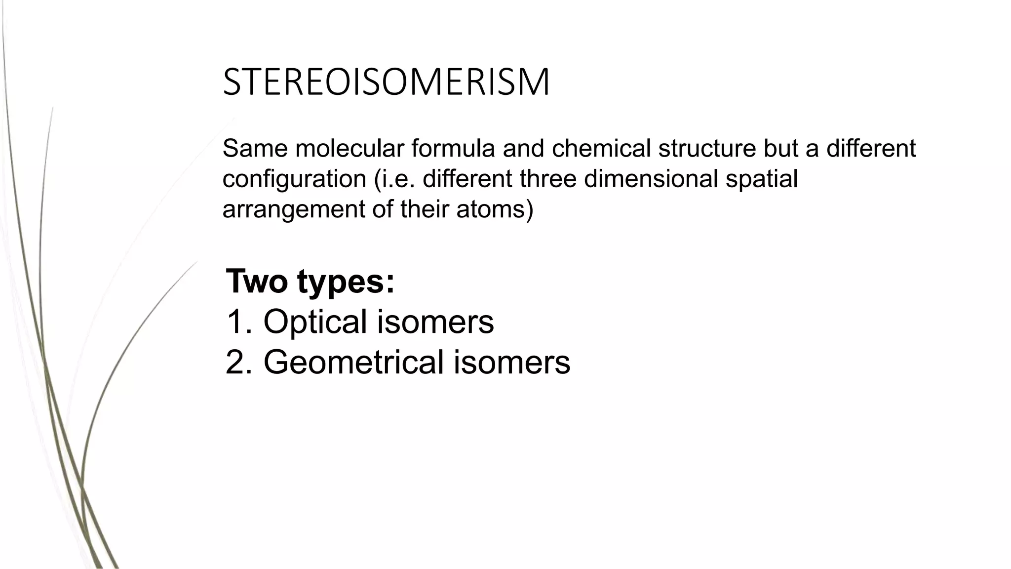 STEREOISOMERISM
Same molecular formula and chemical structure but a different
configuration (i.e. different three dimensional spatial
arrangement of their atoms)
Two types:
1. Optical isomers
2. Geometrical isomers
 