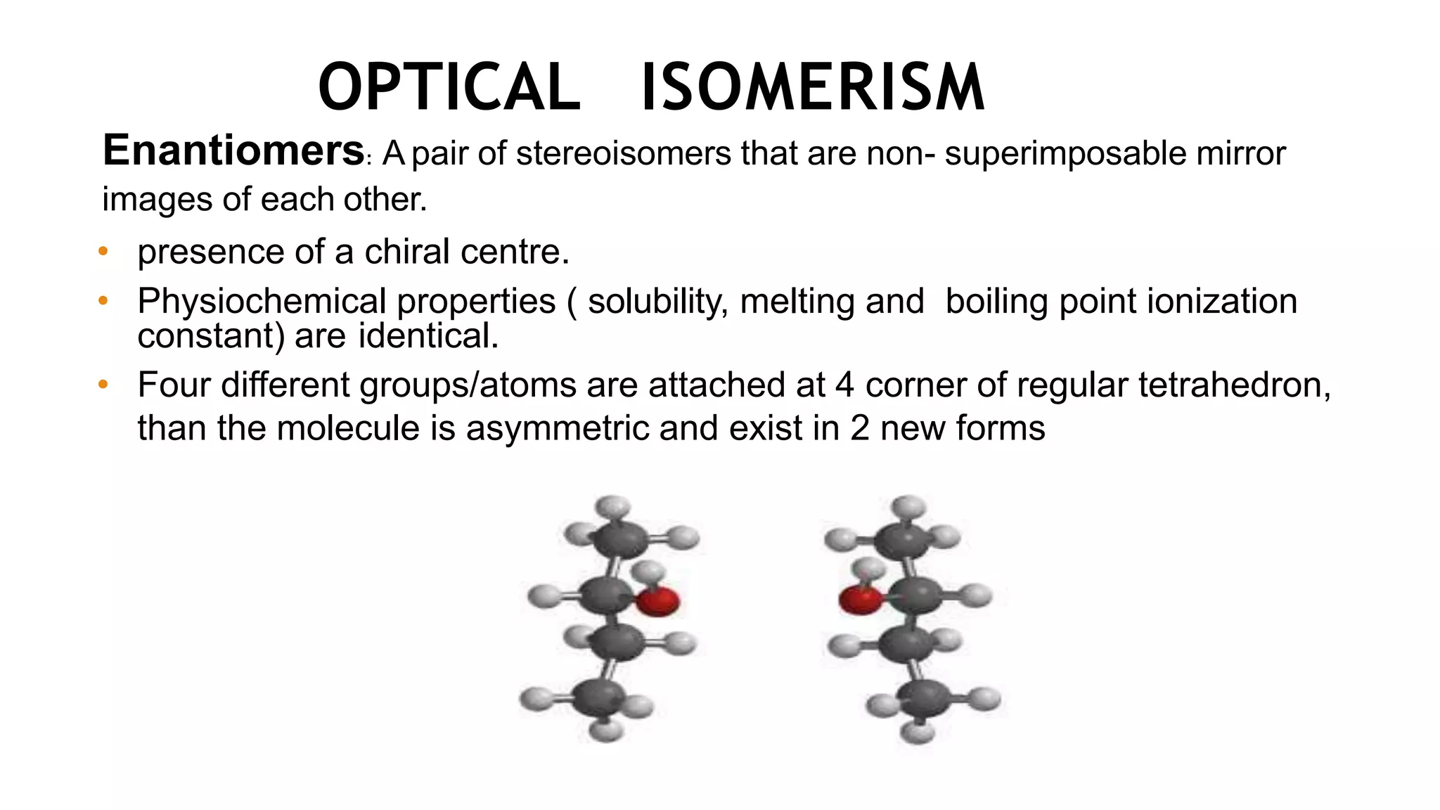 OPTICAL ISOMERISM
Enantiomers: A pair of stereoisomers that are non- superimposable mirror
images of each other.
• presence of a chiral centre.
• Physiochemical properties ( solubility, melting and boiling point ionization
constant) are identical.
• Four different groups/atoms are attached at 4 corner of regular tetrahedron,
than the molecule is asymmetric and exist in 2 new forms
 