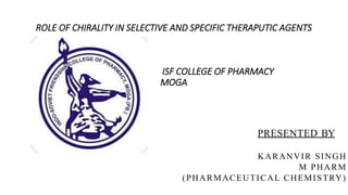 PRESENTED BY
KARANVIR SINGH
M PHARM
(PHARMACEUTICAL CHEMISTRY)
ROLE OF CHIRALITY IN SELECTIVE AND SPECIFIC THERAPUTIC AGENTS
ISF COLLEGE OF PHARMACY
MOGA
 