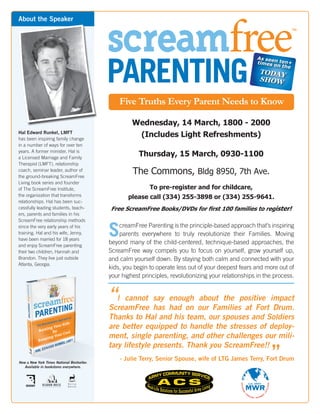 screamfree
About the Speaker




                                            PARENTING
                                                                                                       As seen
                                                                                                       times o ten+
                                                                                                              n the
                                                                                                         TODAY
                                                                                                         SHOW


                                                Five Truths Every Parent Needs to Know

                                                     Wednesday, 14 March, 1800 - 2000
Hal Edward Runkel, LMFT
has been inspiring family change
                                                      (Includes Light Refreshments)
in a number of ways for over ten
years. A former minister, Hal is
a Licensed Marriage and Family
                                                        Thursday, 15 March, 0930-1100
Therapist (LMFT), relationship
coach, seminar leader, author of
the ground-breaking ScreamFree
                                                     The Commons, Bldg 8950, 7th Ave.
Living book series and founder
of The ScreamFree Institute,                                To pre-register and for childcare,
the organization that transforms                   please call (334) 255-3898 or (334) 255-9641.
relationships. Hal has been suc-
cessfully leading students, teach-          Free ScreamFree Books/DVDs for first 100 families to register!
ers, parents and families in his
ScreamFree relationship methods
since the very early years of his
training. Hal and his wife, Jenny,
have been married for 18 years
                                            S   creamFree Parenting is the principle-based approach that’s inspiring
                                                parents everywhere to truly revolutionize their Families. Moving
                                            beyond many of the child-centered, technique-based approaches, the
and enjoy ScreamFree parenting
their two children, Hannah and              ScreamFree way compels you to focus on yourself, grow yourself up,
Brandon. They live just outside             and calm yourself down. By staying both calm and connected with your
Atlanta, Georgia.
                                            kids, you begin to operate less out of your deepest fears and more out of
                                            your highest principles, revolutionizing your relationships in the process.


                                            “I cannot say had on our Familiespositive impact
                                                           enough about the
                                            ScreamFree has                    at Fort Drum.
                                            Thanks to Hal and his team, our spouses and Soldiers
                                            are better equipped to handle the stresses of deploy-
                                            ment, single parenting, and other challenges our mili-

                                                                                                             ”
                                            tary lifestyle presents. Thank you ScreamFree!!

Now a New York Times National Bestseller.
                                                - Julie Terry, Senior Spouse, wife of LTG James Terry, Fort Drum
   Available in bookstores everywhere.
 