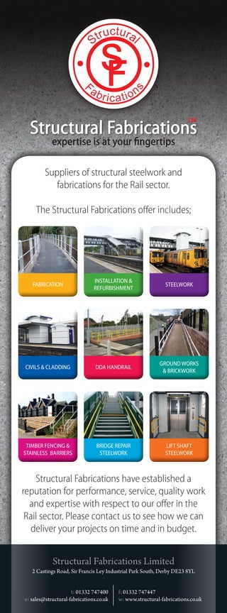 Ltd
  Structural Fabrications
            expertise is at your fingertips

         Suppliers of structural steelwork and
            fabrications for the Rail sector.

     The Structural Fabrications offer includes;




                               INSTALLATION &
   FABRICATION                                               STEELWORK
                               REFURBISHMENT




                                                          GROUND WORKS
CIVILS & CLADDING               DDA HANDRAIL
                                                           & BRICKWORK




 TIMBER FENCING &               BRIDGE REPAIR                LIFT SHAFT
STAINLESS BARRIERS               STEELWORK                   STEELWORK



    Structural Fabrications have established a
reputation for performance, service, quality work
  and expertise with respect to our offer in the
 Rail sector. Please contact us to see how we can
  deliver your projects on time and in budget.


            Structural Fabrications Limited
   2 Castings Road, Sir Francis Ley Industrial Park South, Derby DE23 8YL


                     t: 01332 747400     f: 01332 747447
e: sales@structural-fabrications.co.uk   w: www.structural-fabrications.co.uk
 