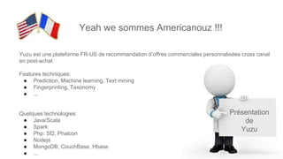 Présentation
de
Yuzu
Yeah we sommes Americanouz !!!
Yuzu est une plateforme FR-US de recommandation d’offres commerciales personnalisées cross canal
en post-achat
Features techniques:
● Prediction, Machine learning, Text mining
● Fingerprinting, Taxonomy
● ...
Quelques technologies:
● Java/Scala
● Spark
● Php: Sf2, Phalcon
● Nodejs
● MongoDB, CouchBase, Hbase
● ...
 