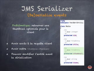 JMS Serializer
(De)serialize events
Problématique: retourner une
thumbnail optimisée pour le
client
Avoir accès à la requête client
Avoir notre thumbnailManager
Pouvoir modifier l’entité avant
la sérialization
 