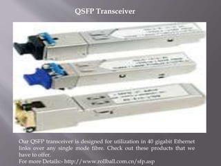 QSFP Transceiver
Our QSFP transceiver is designed for utilization in 40 gigabit Ethernet
links over any single mode fibre. Check out these products that we
have to offer.
For more Details:- http://www.rollball.com.cn/sfp.asp
 