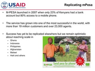 Replicating mPesa

• M-PESA launched in 2007 when only 23% of Kenyans had a bank
  account but 80% access to a mobile phone.

• The service has grown into one of the most successful in the world, with
  more than 19 million customers and over 23,000 agents.

• Success has yet to be replicated elsewhere but we remain optimistic
  about reaching scale in
    –   Ghana
    –   Indonesia
    –   Philippines
    –   Afghanistan
    –   Malawi
    –   Haiti and others
 