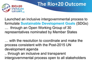 The Rio+20 Outcome

Launched an inclusive intergovernmental process to
formulate Sustainable Development Goals (SDGs)
… through an Open Working Group of 30
representatives nominated by Member States

… with the resolution to coordinate and make the
process consistent with the Post-2015 UN
development agenda
.. through an inclusive and transparent
intergovernmental process open to all stakeholders
 