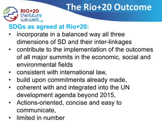 The Rio+20 Outcome
SDGs as agreed at Rio+20:
• incorporate in a balanced way all three
  dimensions of SD and their inter-linkages
• contribute to the implementation of the outcomes
  of all major summits in the economic, social and
  environmental fields
• consistent with international law,
• build upon commitments already made,
• coherent with and integrated into the UN
  development agenda beyond 2015,
• Actions-oriented, concise and easy to
  communicate,
• limited in number
 