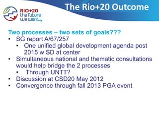 The Rio+20 Outcome

Two processes – two sets of goals???
• SG report A/67/257
  • One unified global development agenda post
     2015 w SD at center
• Simultaneous national and thematic consultations
  would help bridge the 2 processes
  • Through UNTT?
• Discussion at CSD20 May 2012
• Convergence through fall 2013 PGA event
 