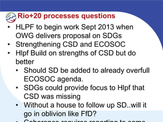 Rio+20 processes questions
• HLPF to begin work Sept 2013 when
  OWG delivers proposal on SDGs
• Strengthening CSD and ECOSOC
• Hlpf Build on strengths of CSD but do
  better
  • Should SD be added to already overfull
     ECOSOC agenda.
  • SDGs could provide focus to Hlpf that
     CSD was missing
  • Without a house to follow up SD..will it
     go in oblivion like FfD?
 
